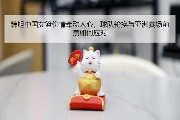 韩旭中国女篮伤情牵动人心，球队轮换与亚洲赛场前景如何应对